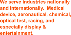 We serve industries nationally and internationally.  Medical device, aeronautical, chemical, optical test, racing, and especially display & entertainment.