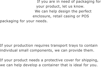 If you are in need of packaging for your product, let us know. We can help design the perfect enclosure, retail casing or POS  packaging for your needs.     If your production requires transport trays to contain individual small components, we can provide them.  If your product needs a protective cover for shipping,  we can help develop a container that is ideal for you.