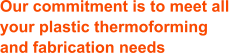 Our commitment is to meet all your plastic thermoforming and fabrication needs
