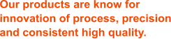 Our products are know for innovation of process, precision and consistent high quality.