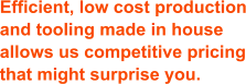 Efficient, low cost production and tooling made in house allows us competitive pricing that might surprise you.