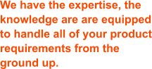 We have the expertise, the knowledge are are equipped to handle all of your product requirements from the ground up.