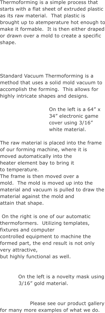Thermoforming is a simple process that starts with a flat sheet of extruded plastic as its raw material.  That plastic is brought up to atemperature hot enough to make it formable.  It is then either draped or drawn over a mold to create a specific shape.     Standard Vacuum Thermoforming is a method that uses a solid mold vacuum to accomplish the forming.  This allows for highly intricate shapes and designs. 			 On the left is a 64� x 34� electronic game cover using 3/16� white material.  The raw material is placed into the frame of our forming machine, where it is  moved automatically into the heater element bay to bring it to temperature.   The frame is then moved over a mold.  The mold is moved up into the  material and vacuum is pulled to draw the material against the mold and  attain that shape. 	            		   On the right is one of our automatic thermoformers.  Utilizing templates, fixtures and computer  controlled equipment to machine the formed part, the end result is not only very attractive,  but highly functional as well.   On the left is a novelty mask using 3/16� gold material.            Please see our product gallery for many more examples of what we do.
