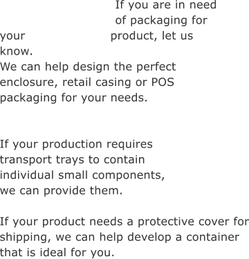 If you are in need of packaging for your product, let us know. We can help design the perfect enclosure, retail casing or POS  packaging for your needs.   If your production requires transport trays to contain individual small components, we can provide them.  If your product needs a protective cover for shipping, we can help develop a container that is ideal for you.